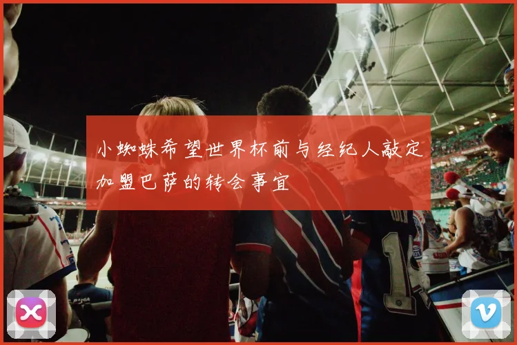 小蜘蛛希望世界杯前与经纪人敲定加盟巴萨的转会事宜