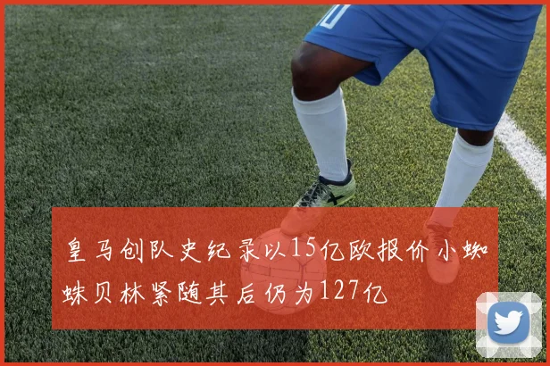 皇马创队史纪录以15亿欧报价小蜘蛛贝林紧随其后仍为127亿