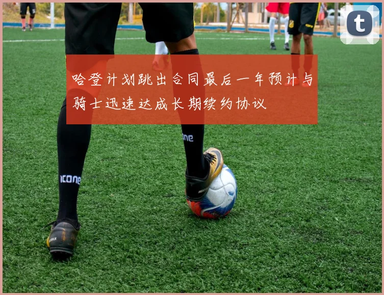 哈登计划跳出合同最后一年预计与骑士迅速达成长期续约协议