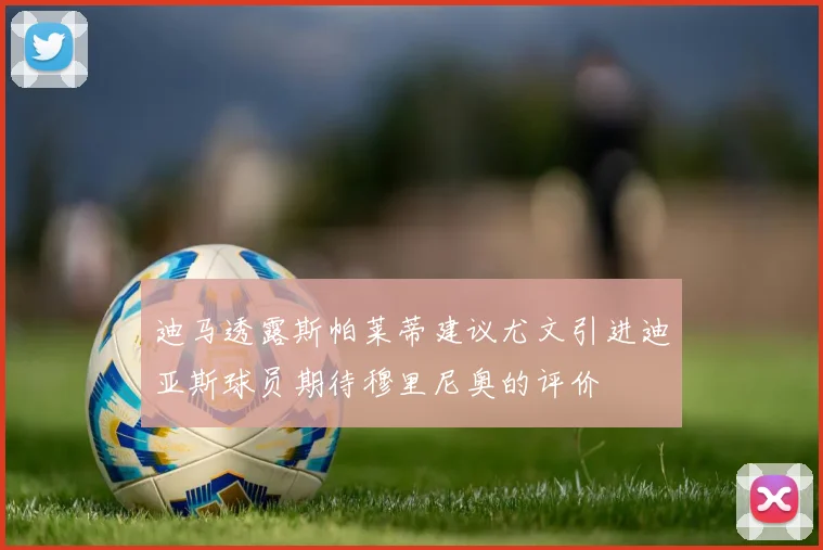 迪马透露斯帕莱蒂建议尤文引进迪亚斯球员期待穆里尼奥的评价