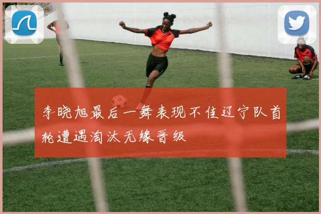 李晓旭最后一舞表现不佳辽宁队首轮遭遇淘汰无缘晋级