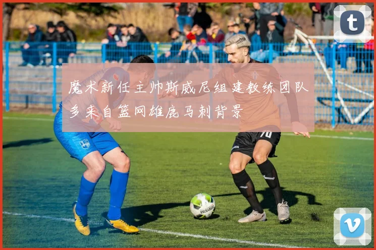 魔术新任主帅斯威尼组建教练团队多来自篮网雄鹿马刺背景