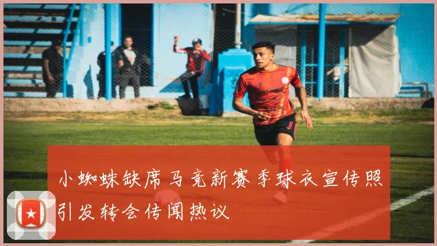 小蜘蛛缺席马竞新赛季球衣宣传照引发转会传闻热议