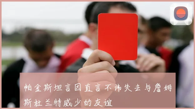 帕金斯坦言因直言不讳失去与詹姆斯杜兰特威少的友谊