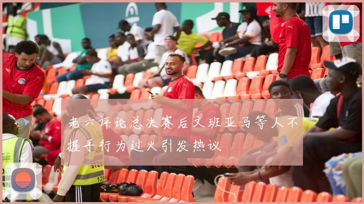 老六评论总决赛后文班亚马等人不握手行为过火引发热议
