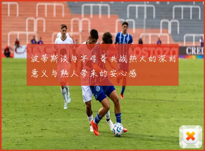 波蒂斯谈与字母哥共战热火的深刻意义与熟人带来的安心感