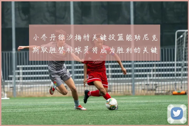 小乔丹称沙梅特关键投篮能助尼克斯取胜替补球员将成为胜利的关键因素
