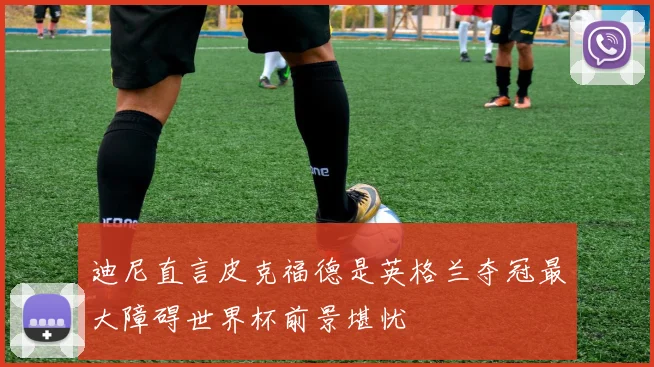 迪尼直言皮克福德是英格兰夺冠最大障碍世界杯前景堪忧