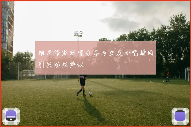 维尼修斯甜蜜分享与女友合唱瞬间引发粉丝热议