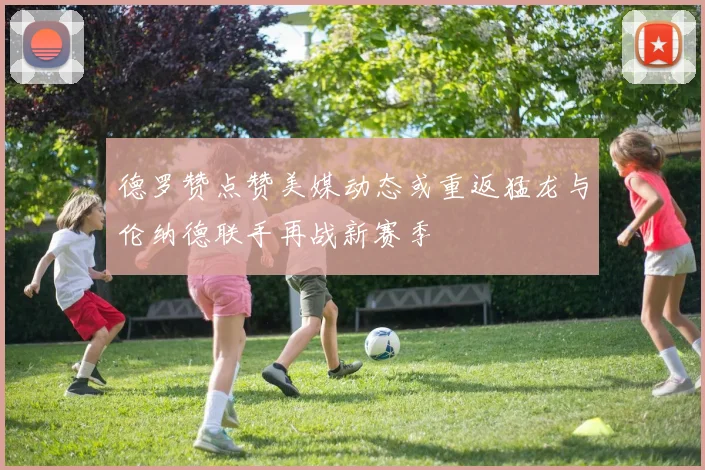 德罗赞点赞美媒动态或重返猛龙与伦纳德联手再战新赛季