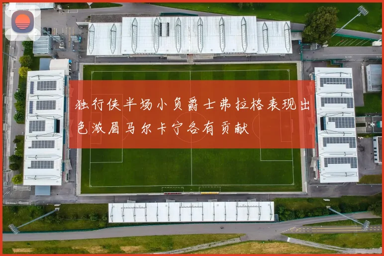 独行侠半场小负爵士弗拉格表现出色浓眉马尔卡宁各有贡献